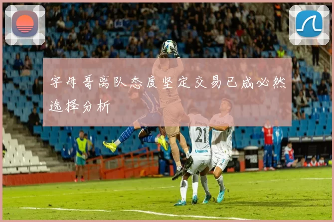 字母哥离队态度坚定交易已成必然选择分析