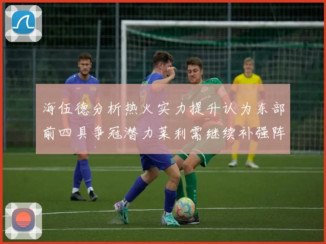 海伍德分析热火实力提升认为东部前四具争冠潜力莱利需继续补强阵容