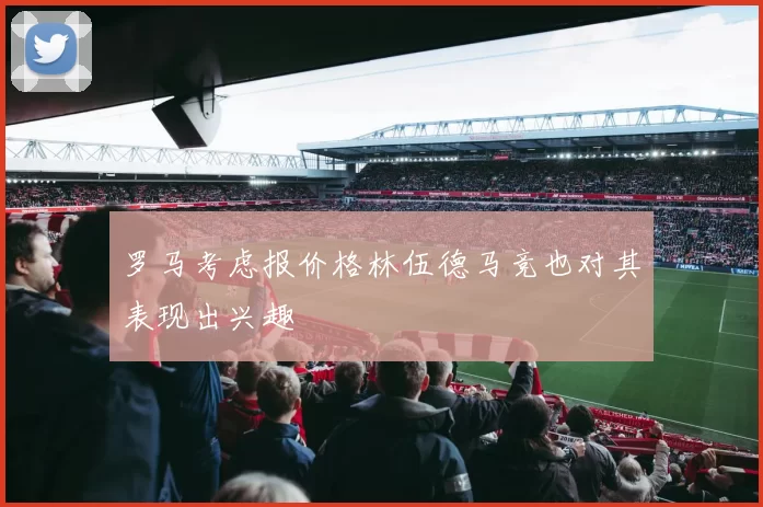 罗马考虑报价格林伍德马竞也对其表现出兴趣