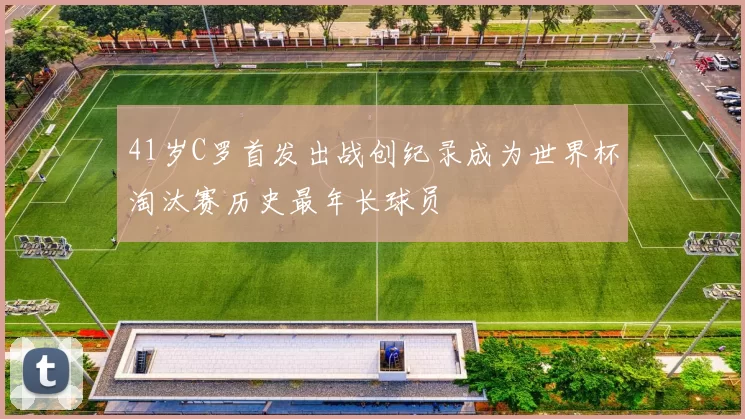 41岁C罗首发出战创纪录成为世界杯淘汰赛历史最年长球员