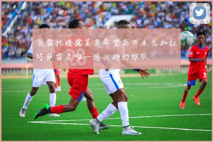 莫雷托透露莱奥希望离开米兰加拉塔萨雷是唯一感兴趣的球队