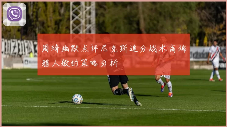 周琦幽默点评尼克斯追分战术高端猎人般的策略分析