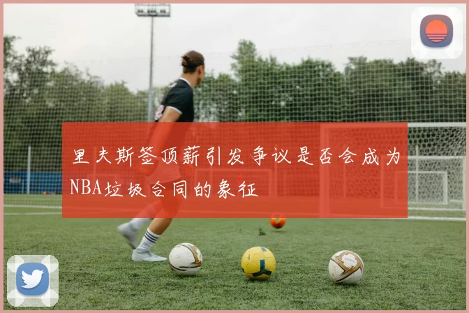 里夫斯签顶薪引发争议是否会成为NBA垃圾合同的象征