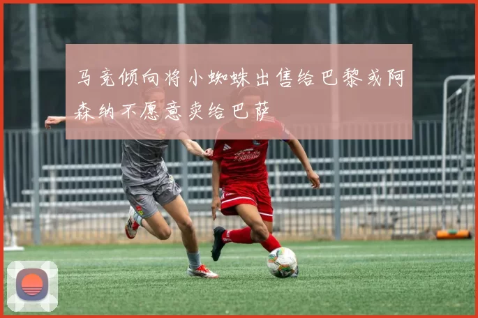 马竞倾向将小蜘蛛出售给巴黎或阿森纳不愿意卖给巴萨