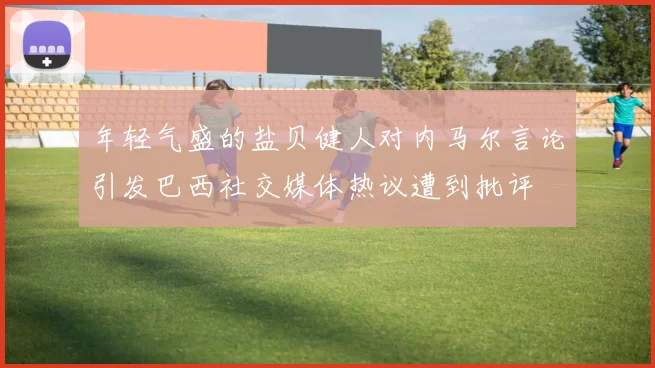年轻气盛的盐贝健人对内马尔言论引发巴西社交媒体热议遭到批评