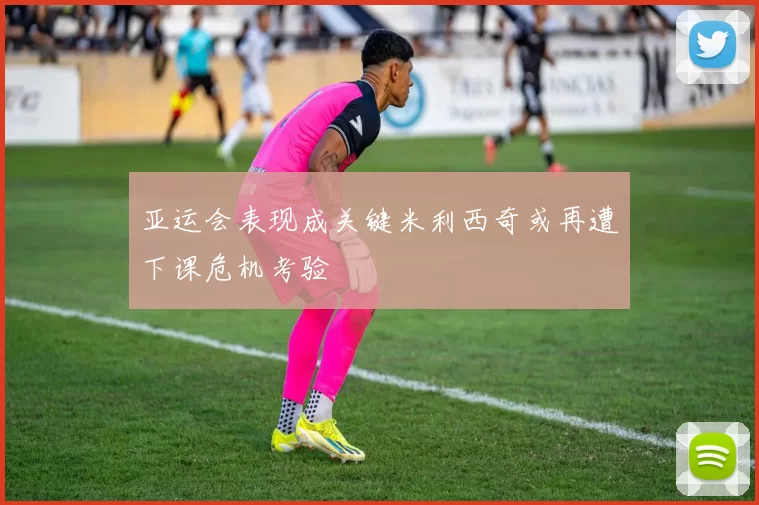 亚运会表现成关键米利西奇或再遭下课危机考验