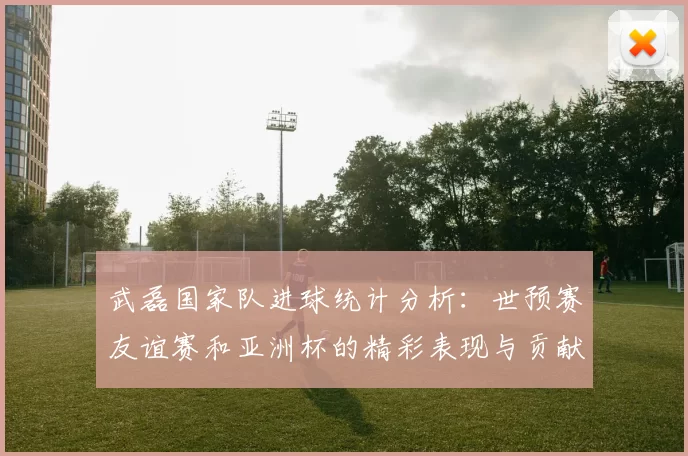 武磊国家队进球统计分析：世预赛友谊赛和亚洲杯的精彩表现与贡献